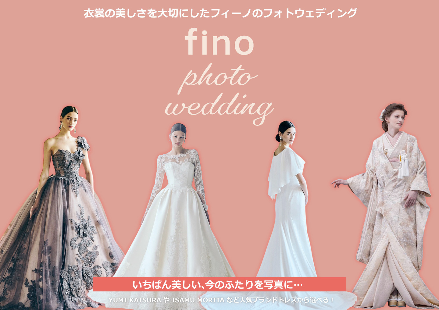 衣裳の美しさを大切にしたフィーノのフォトウェディング・いちばん美しい、今のふたりを写真に…・YUMI KATSURA や ISAMU MORITA など人気ブランドドレスから選べる！