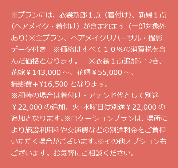 ※プランには、衣裳新郎１点（着付け）、新婦１点（ヘアメイク・着付け）が含まれます（一部対象外あり）※全プラン、ヘアメイクリハーサル・撮影データ付き　※価格はすべて１０％の消費税を含んだ価格となります。　※衣裳１点追加につき、花嫁￥143,000～、花婿￥55,000～、撮影費＋¥16,500となります。※和装の場合は着付け・アテンド代として別途￥22,000の追加、火･水曜日は別途￥22,000の追加となります。※ロケーションプランは、場所により施設利用料や交通費などの別途料金をご負担いただく場合がございます。※その他オプションもございます。お気軽にご相談ください。